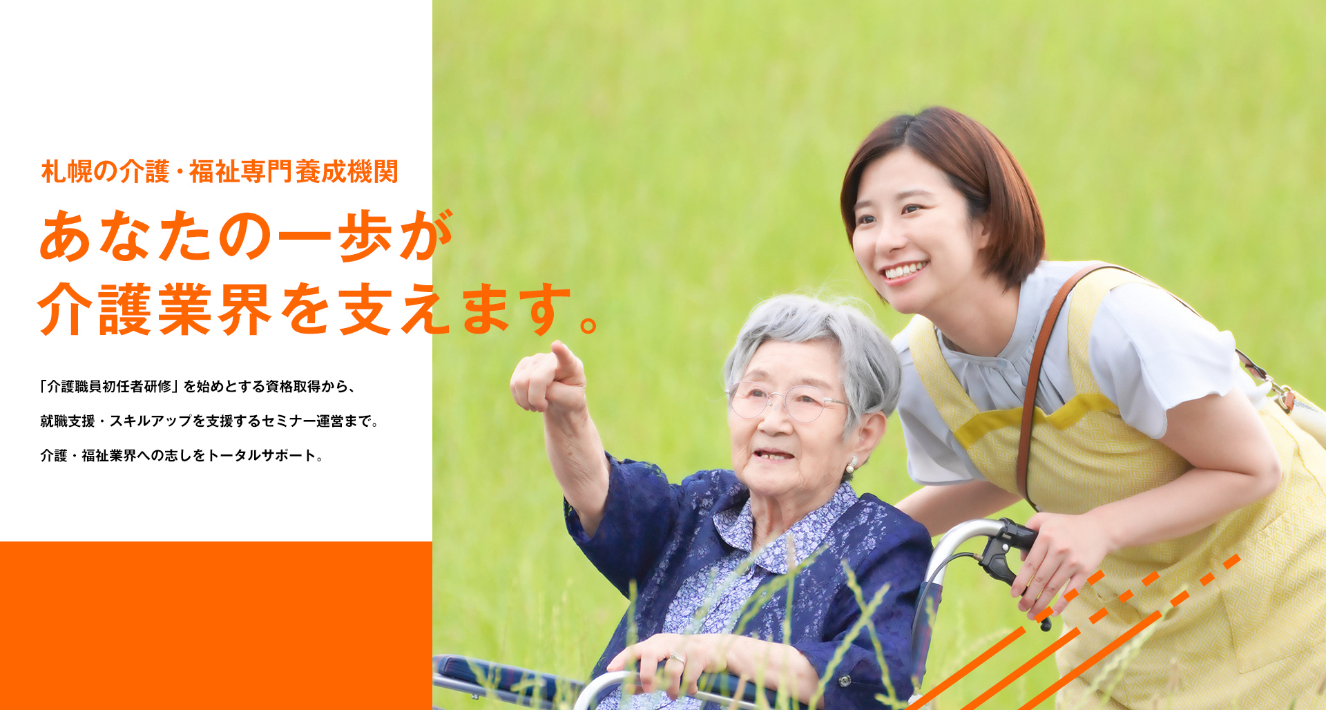札幌の介護・福祉専門養成機関 あなたの一歩が介護業界を支えます。「介護職員初任者研修」を始めとする資格取得から、就職支援・スキルアップを支援するセミナー運営まで。介護・福祉業界への志しをトータルサポート。